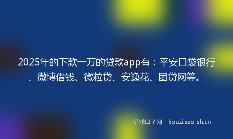 2025年的下款一万的贷款app有：平安口袋银行、微博借钱、微粒贷、安逸花、团贷网等。