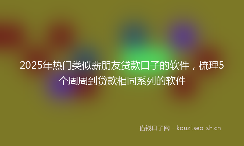 2025年热门类似薪朋友贷款口子的软件，梳理5个周周到贷款相同系列的软件