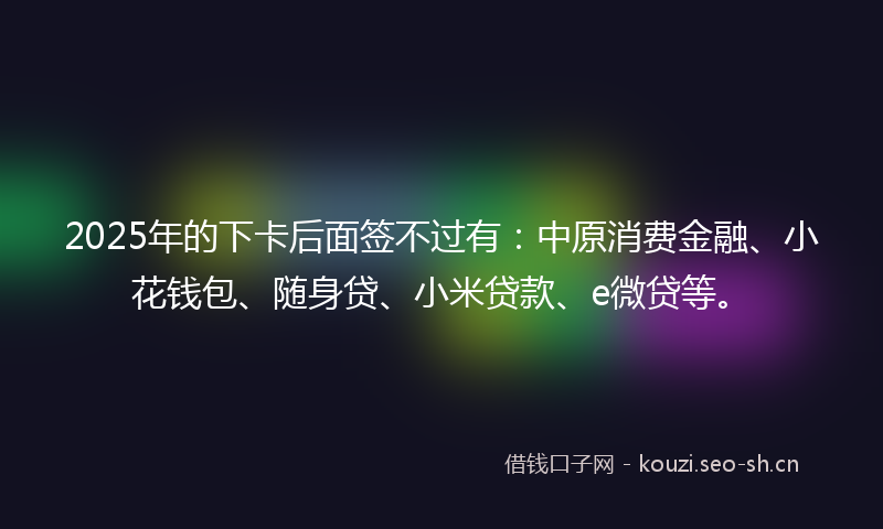2025年的下卡后面签不过有：中原消费金融、小花钱包、随身贷、小米贷款、e微贷等。