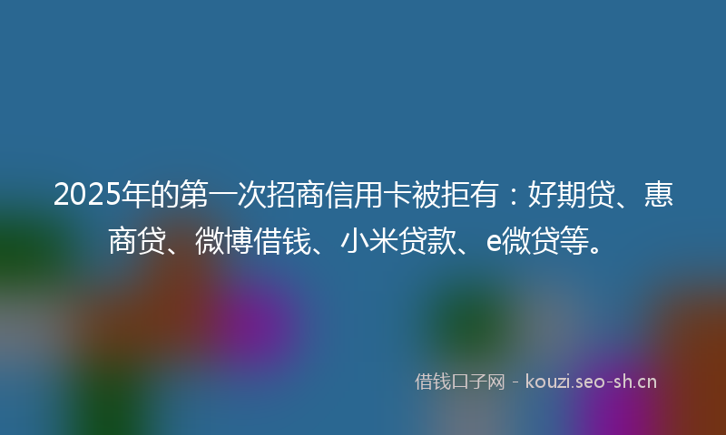 2025年的第一次招商信用卡被拒有：好期贷、惠商贷、微博借钱、小米贷款、e微贷等。