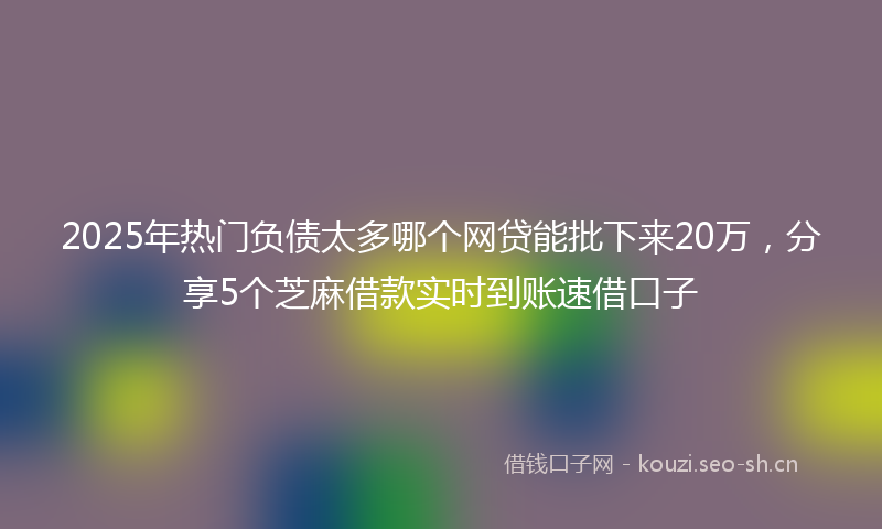 2025年热门负债太多哪个网贷能批下来20万，分享5个芝麻借款实时到账速借口子