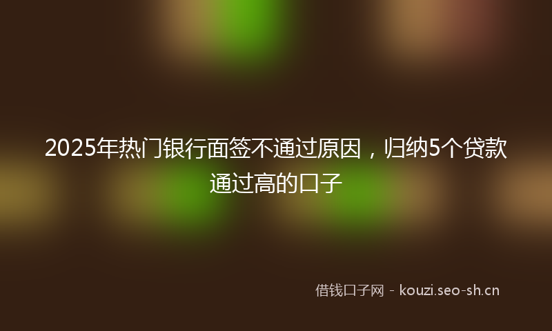 2025年热门银行面签不通过原因，归纳5个贷款通过高的口子