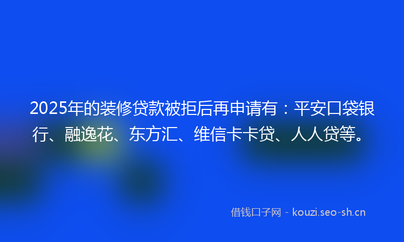 2025年的装修贷款被拒后再申请有：平安口袋银行、融逸花、东方汇、维信卡卡贷、人人贷等。