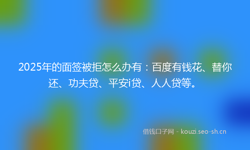 2025年的面签被拒怎么办有：百度有钱花、替你还、功夫贷、平安i贷、人人贷等。