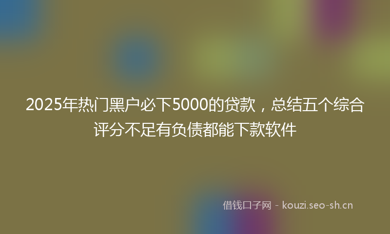 2025年热门黑户必下5000的贷款，总结五个综合评分不足有负债都能下款软件