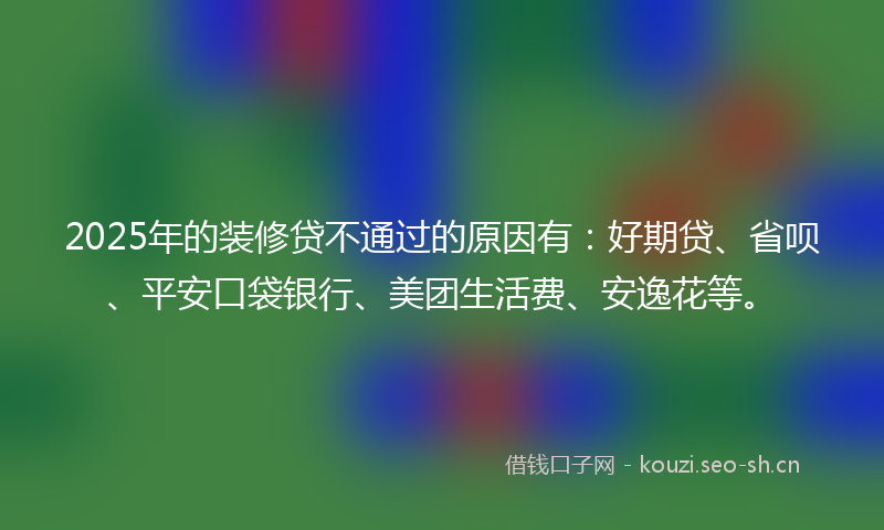 2025年的装修贷不通过的原因有：好期贷、省呗、平安口袋银行、美团生活费、安逸花等。