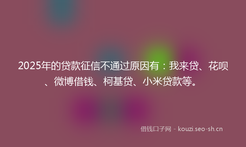 2025年的贷款征信不通过原因有：我来贷、花呗、微博借钱、柯基贷、小米贷款等。