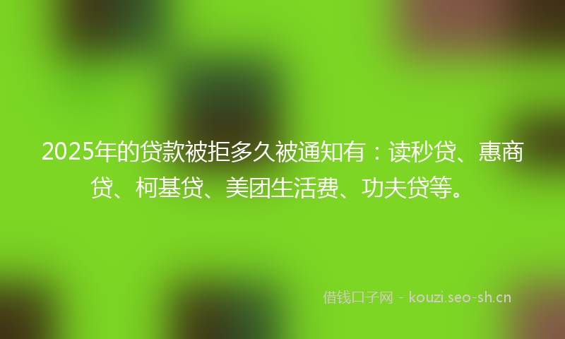 2025年的贷款被拒多久被通知有：读秒贷、惠商贷、柯基贷、美团生活费、功夫贷等。