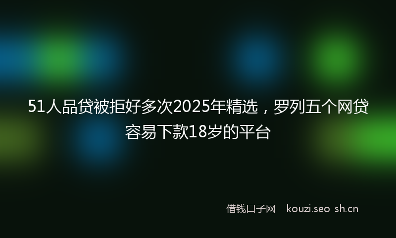 51人品贷被拒好多次2025年精选,罗列五个网贷容易下款18岁的平台