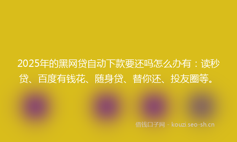 2025年的黑网贷自动下款要还吗怎么办有：读秒贷、百度有钱花、随身贷、替你还、投友圈等。