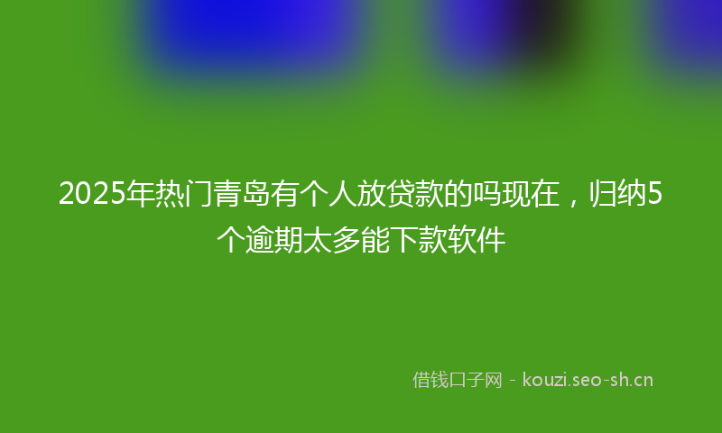 2025年热门青岛有个人放贷款的吗现在，归纳5个逾期太多能下款软件