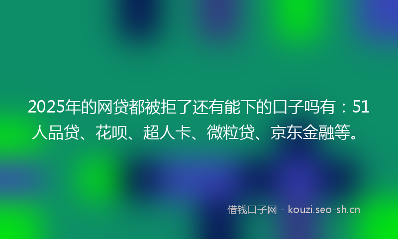 2025年的网贷都被拒了还有能下的口子吗有：51人品贷、花呗、超人卡、微粒贷、京东金融等。