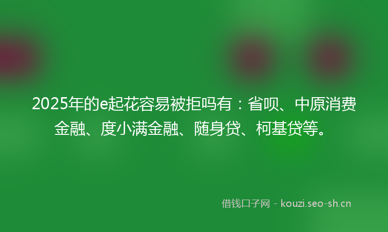2025年的e起花容易被拒吗有:省呗、中原消费金融、度小满金融、随身贷、柯基贷等。