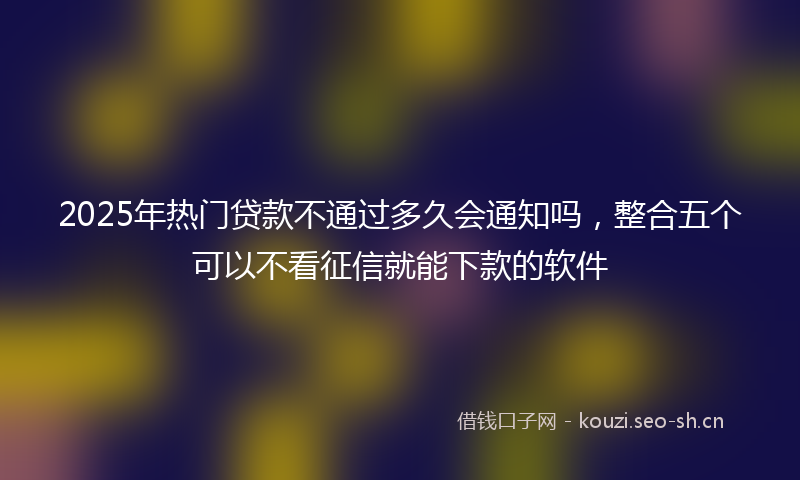2025年热门贷款不通过多久会通知吗，整合五个可以不看征信就能下款的软件