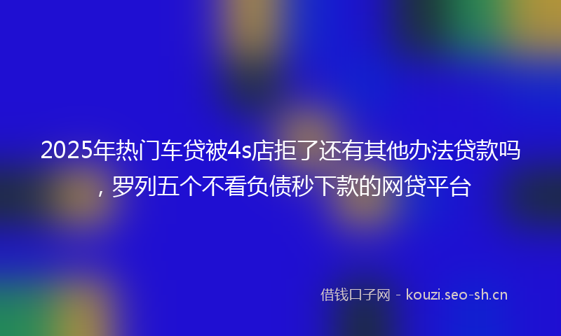 2025年热门车贷被4s店拒了还有其他办法贷款吗，罗列五个不看负债秒下款的网贷平台