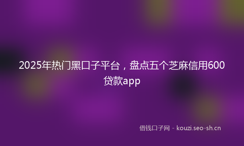 2025年热门黑口子平台，盘点五个芝麻信用600贷款app