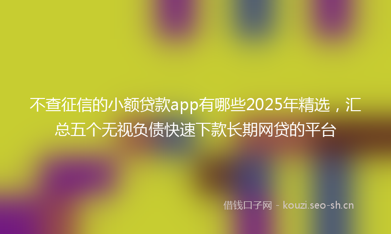 不查征信的小额贷款app有哪些2025年精选，汇总五个无视负债快速下款长期网贷的平台