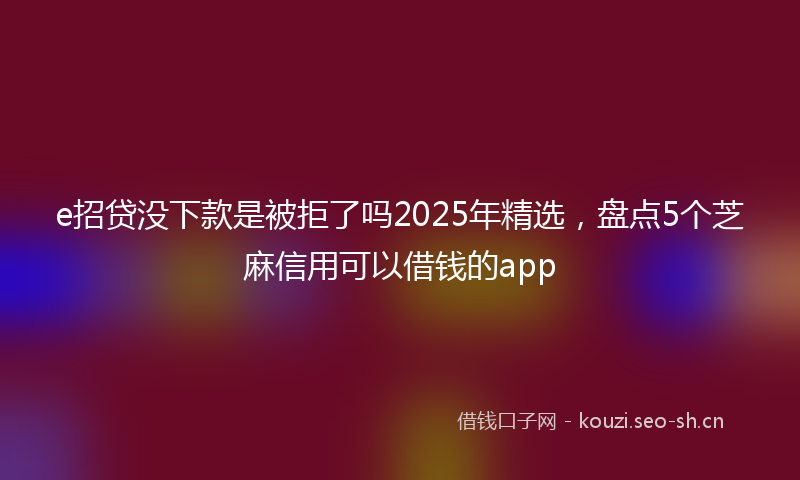 e招贷没下款是被拒了吗2025年精选，盘点5个芝麻信用可以借钱的app