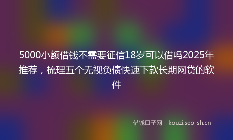 5000小额借钱不需要征信18岁可以借吗2025年推荐,梳理五个无视负债快速下款长期网贷的软件