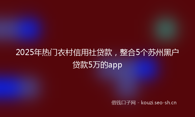 2025年热门衣村信用社贷款，整合5个苏州黑户贷款5万的app