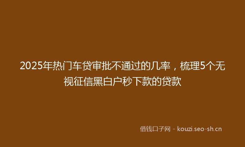 2025年热门车贷审批不通过的几率，梳理5个无视征信黑白户秒下款的贷款
