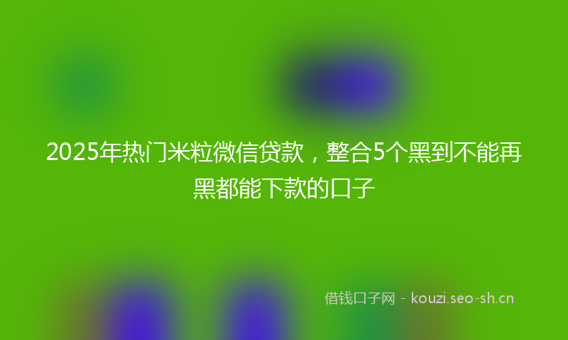 2025年热门米粒微信贷款，整合5个黑到不能再黑都能下款的口子