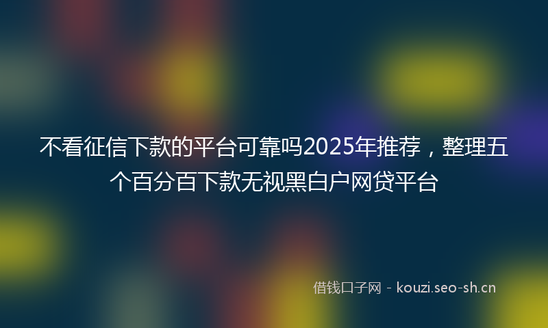 不看征信下款的平台可靠吗2025年推荐,整理五个百分百下款无视黑白户网贷平台