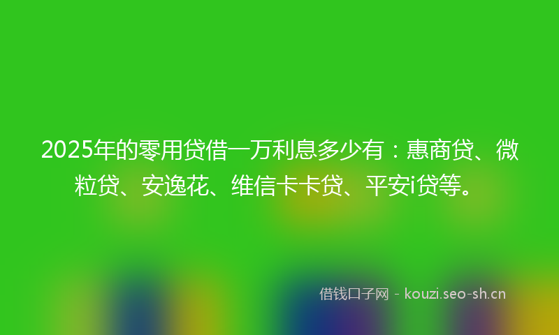 2025年的零用贷借一万利息多少有：惠商贷、微粒贷、安逸花、维信卡卡贷、平安i贷等。