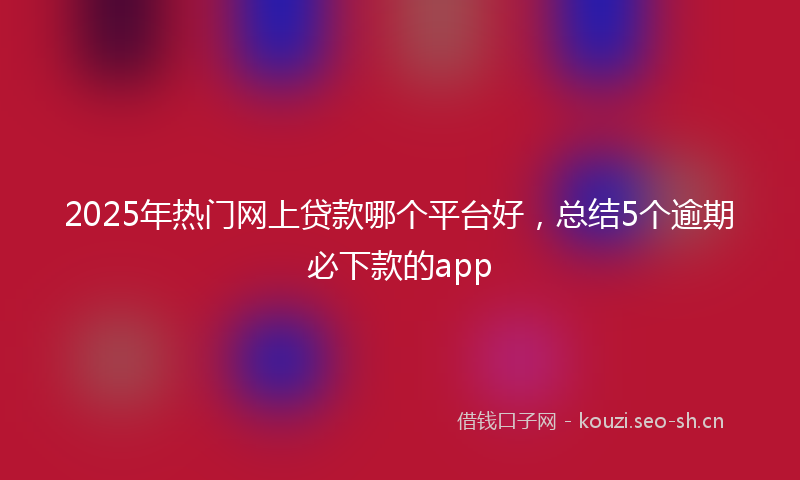2025年热门网上贷款哪个平台好，总结5个逾期必下款的app