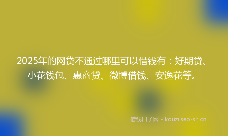 2025年的网贷不通过哪里可以借钱有：好期贷、小花钱包、惠商贷、微博借钱、安逸花等。