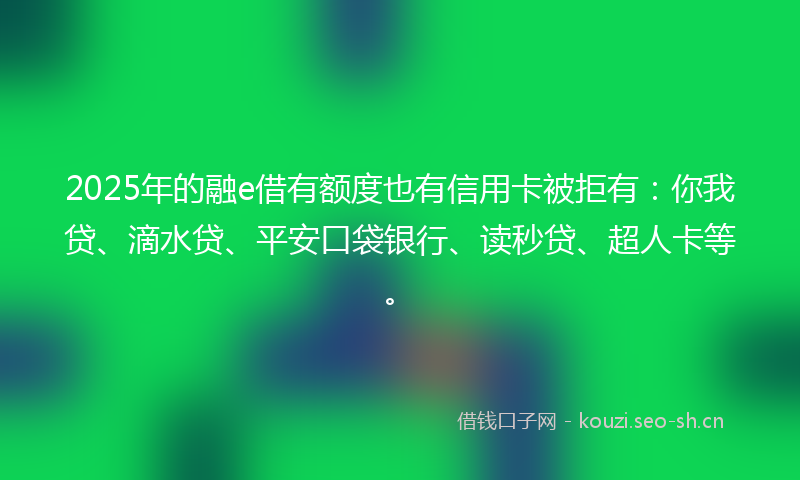 2025年的融e借有额度也有信用卡被拒有：你我贷、滴水贷、平安口袋银行、读秒贷、超人卡等。