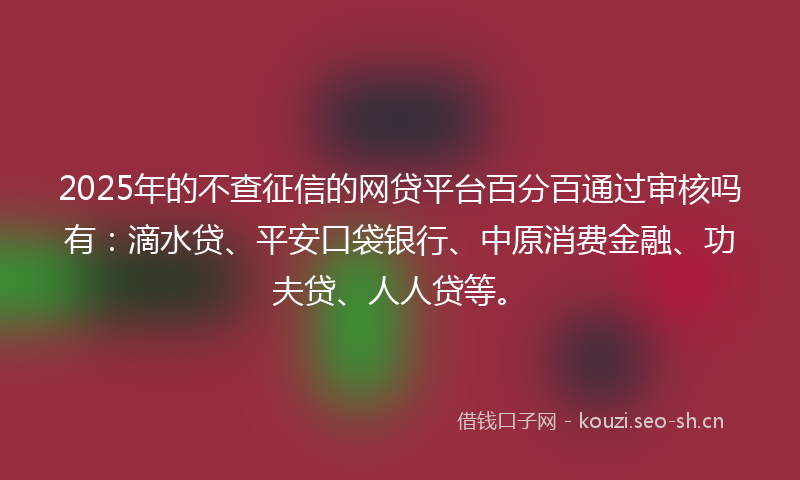 2025年的不查征信的网贷平台百分百通过审核吗有：滴水贷、平安口袋银行、中原消费金融、功夫贷、人人贷等。