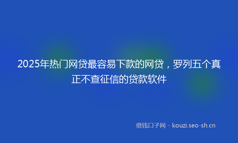 2025年热门网贷最容易下款的网贷，罗列五个真正不查征信的贷款软件