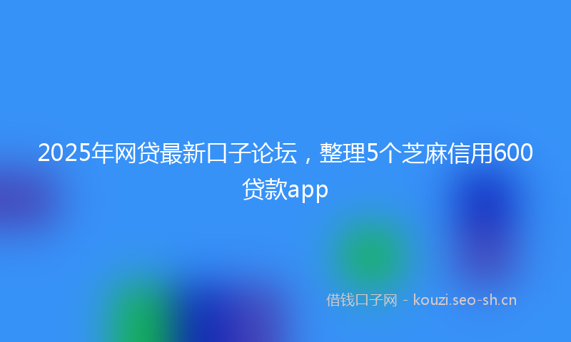 2025年网贷最新口子论坛，整理5个芝麻信用600贷款app