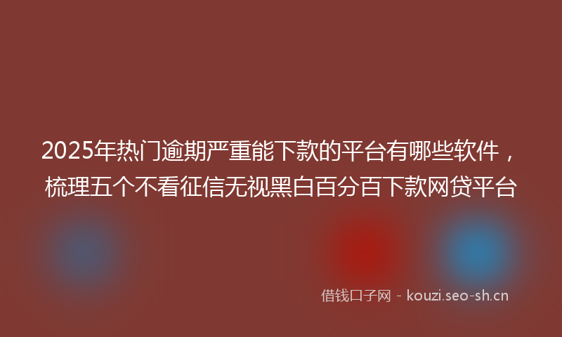 2025年热门逾期严重能下款的平台有哪些软件,梳理五个不看征信无视黑白百分百下款网贷平台