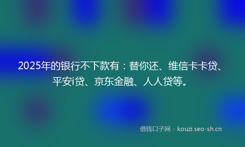2025年的银行不下款有：替你还、维信卡卡贷、平安i贷、京东金融、人人贷等。