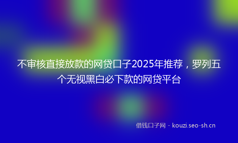 不审核直接放款的网贷口子2025年推荐,罗列五个无视黑白必下款的网贷平台