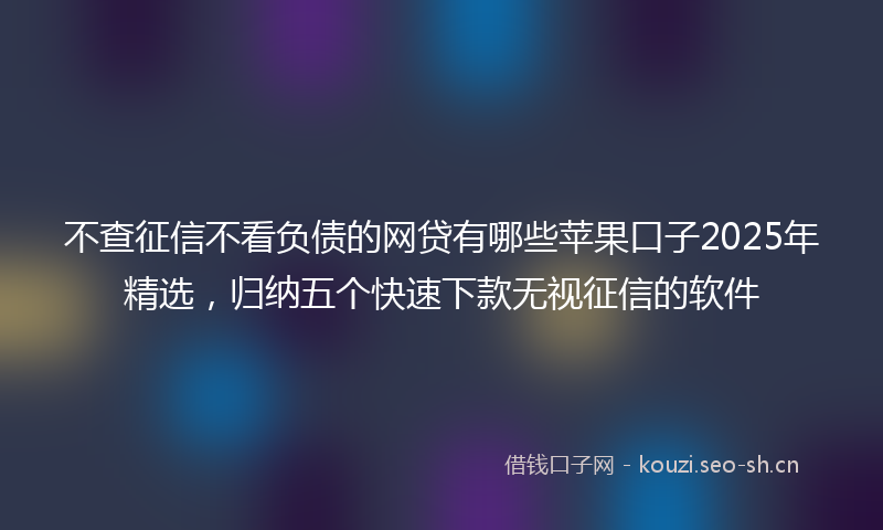 不查征信不看负债的网贷有哪些苹果口子2025年精选，归纳五个快速下款无视征信的软件