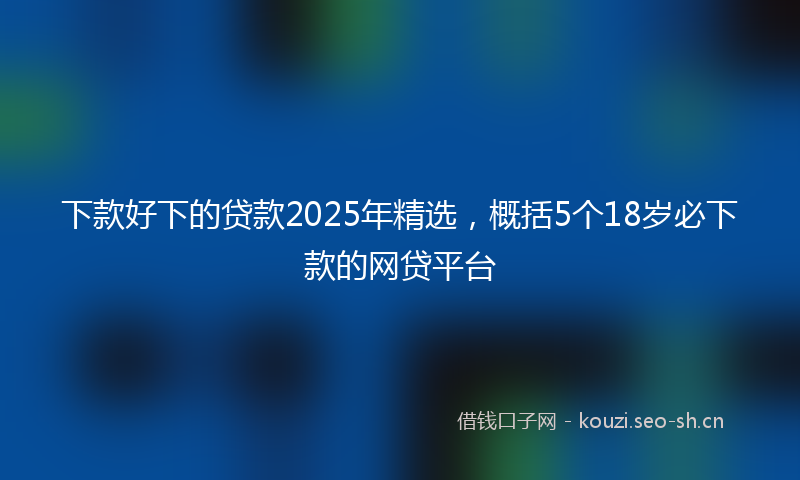下款好下的贷款2025年精选，概括5个18岁必下款的网贷平台