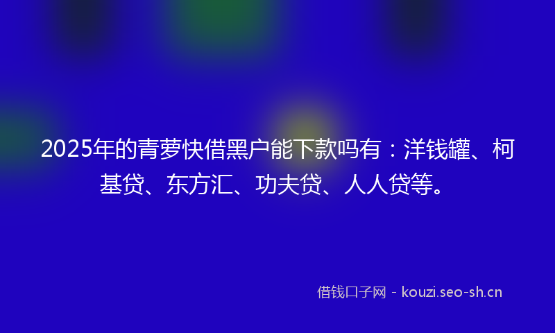 2025年的青萝快借黑户能下款吗有：洋钱罐、柯基贷、东方汇、功夫贷、人人贷等。