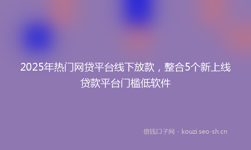 2025年热门网贷平台线下放款，整合5个新上线贷款平台门槛低软件