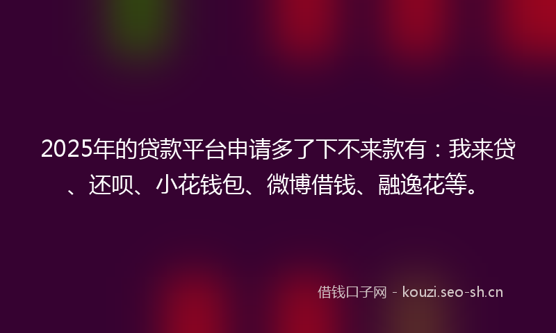 2025年的贷款平台申请多了下不来款有：我来贷、还呗、小花钱包、微博借钱、融逸花等。