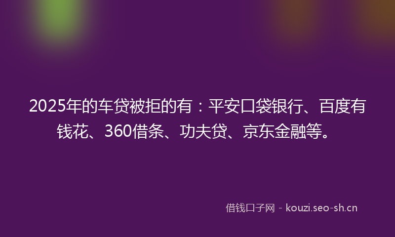2025年的车贷被拒的有:平安口袋银行、百度有钱花、360借条、功夫贷、京东金融等。