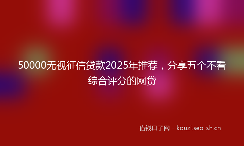 50000无视征信贷款2025年推荐，分享五个不看综合评分的网贷