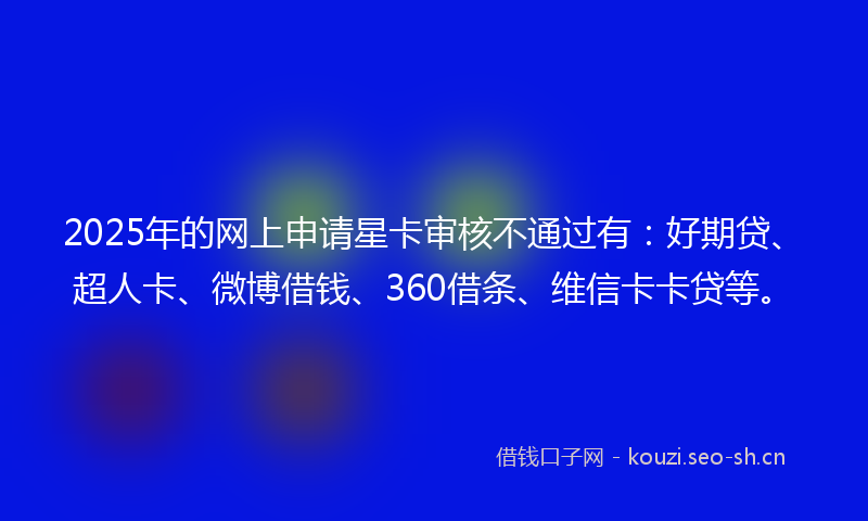 2025年的网上申请星卡审核不通过有：好期贷、超人卡、微博借钱、360借条、维信卡卡贷等。