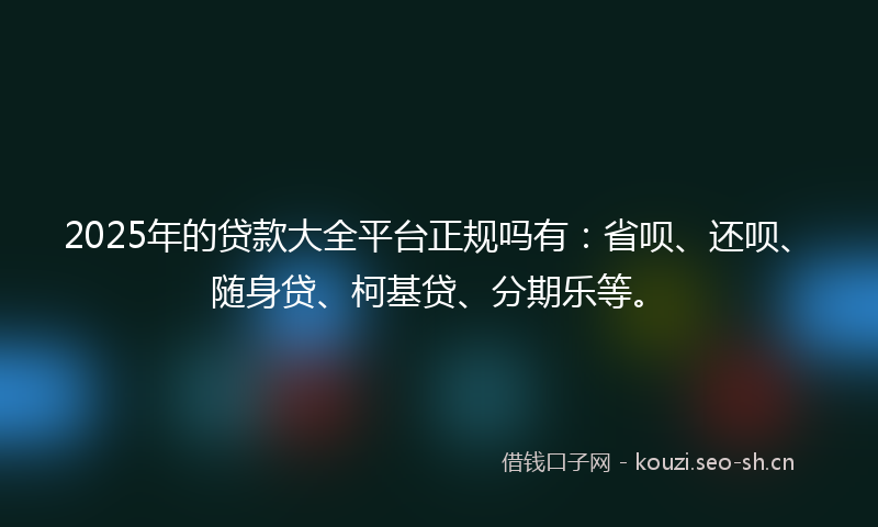 2025年的贷款大全平台正规吗有：省呗、还呗、随身贷、柯基贷、分期乐等。