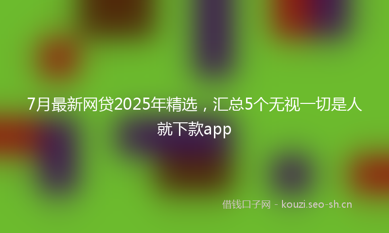 7月最新网贷2025年精选,汇总5个无视一切是人就下款app