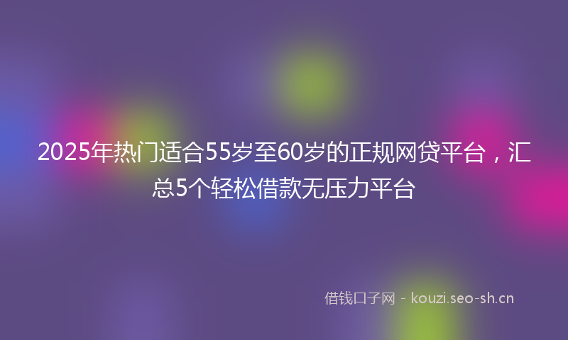2025年热门适合55岁至60岁的正规网贷平台，汇总5个轻松借款无压力平台