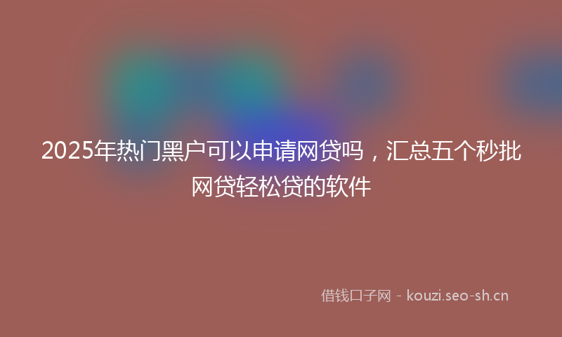 2025年热门黑户可以申请网贷吗，汇总五个秒批网贷轻松贷的软件