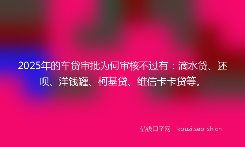2025年的车贷审批为何审核不过有：滴水贷、还呗、洋钱罐、柯基贷、维信卡卡贷等。